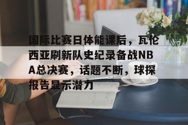 包含国际比赛日体能课后，瓦伦西亚刷新队史纪录备战NBA总决赛，话题不断，球探报告显示潜力的词条-九游游戏中心
