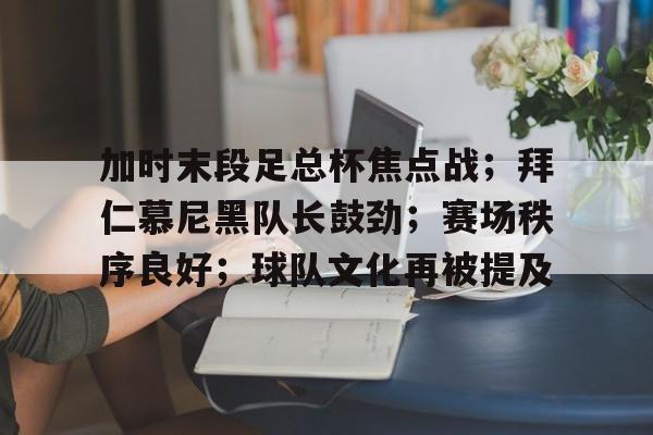  加时末段足总杯焦点战；拜仁慕尼黑队长鼓劲；赛场秩序良好；球队文化再被提及-九游游戏中心