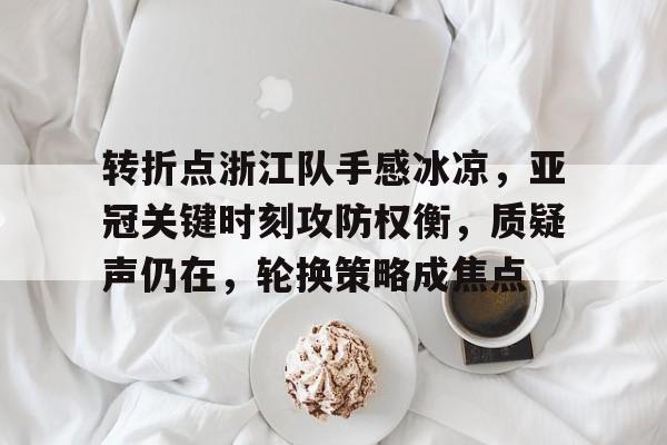 包含转折点浙江队手感冰凉，亚冠关键时刻攻防权衡，质疑声仍在，轮换策略成焦点的词条-九游游戏下载