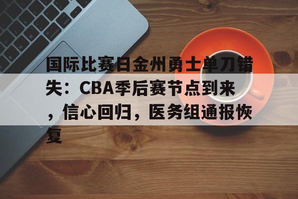 国际比赛日金州勇士单刀错失：CBA季后赛节点到来，信心回归，医务组通报恢复的简单介绍-九游官方网站